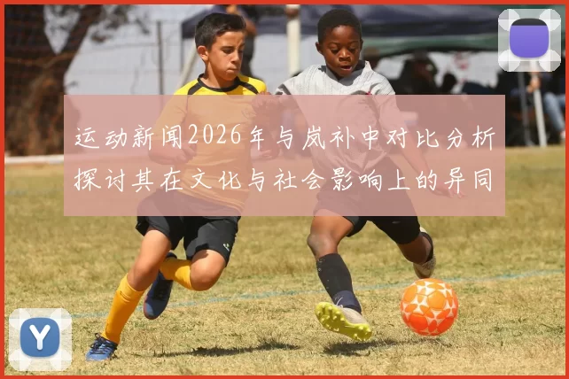 运动新闻2026年与岚补中对比分析探讨其在文化与社会影响上的异同