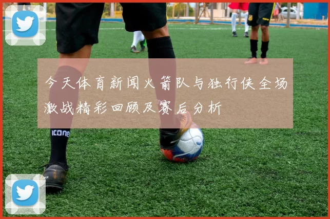今天体育新闻火箭队与独行侠全场激战精彩回顾及赛后分析