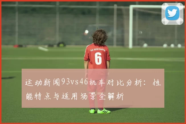 运动新闻93vs46机车对比分析：性能特点与适用场景全解析