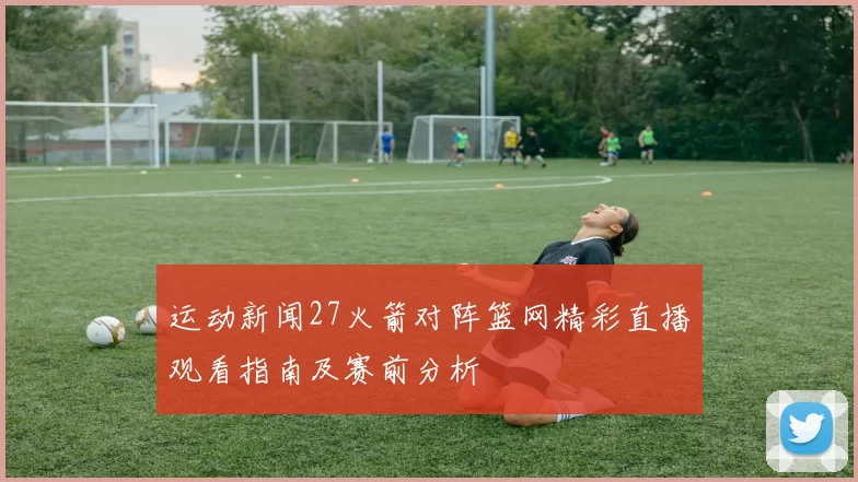 运动新闻27火箭对阵篮网精彩直播观看指南及赛前分析