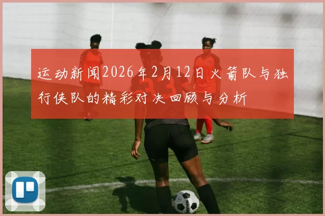 运动新闻2026年2月12日火箭队与独行侠队的精彩对决回顾与分析