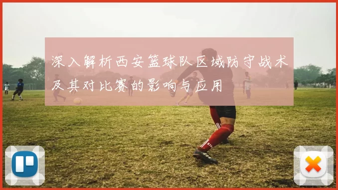 深入解析西安篮球队区域防守战术及其对比赛的影响与应用