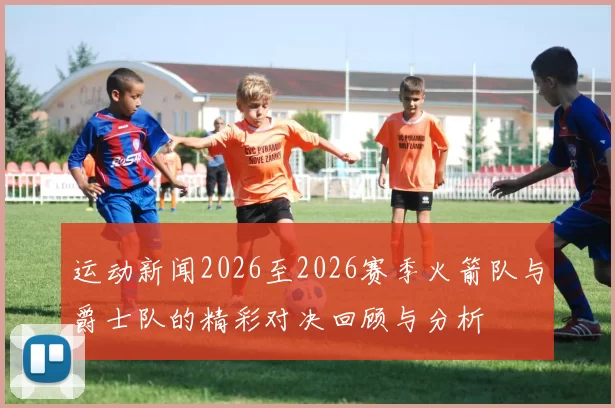 运动新闻2026至2026赛季火箭队与爵士队的精彩对决回顾与分析